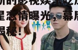 最新的影视娱乐吃瓜,明星恋情曝光，幕后黑幕揭秘！