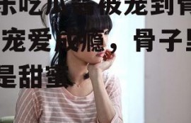 娱乐吃瓜酱被宠到骨子里,宠爱成瘾，骨子里都是甜蜜