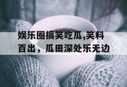 娱乐圈搞笑吃瓜,笑料百出，瓜田深处乐无边