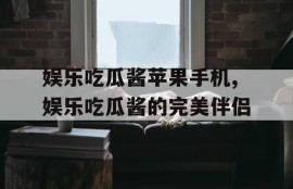 娱乐吃瓜酱苹果手机,娱乐吃瓜酱的完美伴侣
