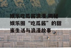娱乐吃瓜酱浪漫,揭秘娱乐圈“吃瓜酱”的甜蜜生活与浪漫故事