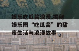 娱乐吃瓜酱浪漫,揭秘娱乐圈“吃瓜酱”的甜蜜生活与浪漫故事
