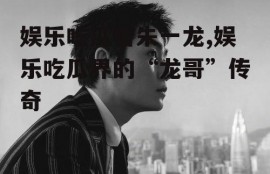 娱乐吃瓜君朱一龙,娱乐吃瓜界的“龙哥”传奇