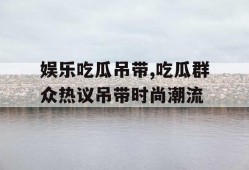 娱乐吃瓜吊带,吃瓜群众热议吊带时尚潮流