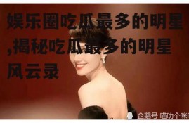 娱乐圈吃瓜最多的明星,揭秘吃瓜最多的明星风云录