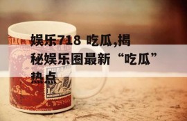 娱乐718 吃瓜,揭秘娱乐圈最新“吃瓜”热点