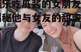 娱乐吃瓜酱的女朋友,揭秘他与女友的甜蜜日常