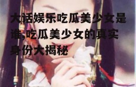 大话娱乐吃瓜美少女是谁,吃瓜美少女的真实身份大揭秘