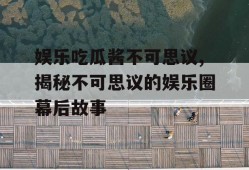 娱乐吃瓜酱不可思议,揭秘不可思议的娱乐圈幕后故事