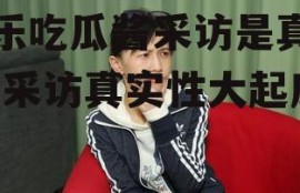 娱乐吃瓜酱采访是真的吗,采访真实性大起底