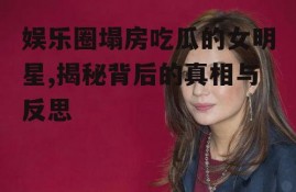 娱乐圈塌房吃瓜的女明星,揭秘背后的真相与反思