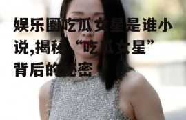 娱乐圈吃瓜女星是谁小说,揭秘“吃瓜女星”背后的秘密