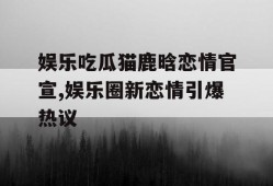 娱乐吃瓜猫鹿晗恋情官宣,娱乐圈新恋情引爆热议