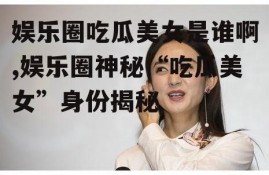 娱乐圈吃瓜美女是谁啊,娱乐圈神秘“吃瓜美女”身份揭秘