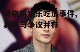 黄晓明娱乐吃瓜事件,真相与争议并存