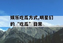 娱乐吃瓜方式,明星们的“吃瓜”日常