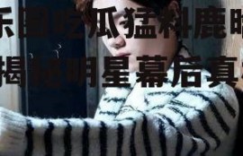 娱乐圈吃瓜猛料鹿晗微博,揭秘明星幕后真相