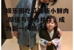 娱乐圈吃瓜最新小鲜肉,颜值与实力并存，成为新一代焦点