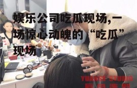 娱乐公司吃瓜现场,一场惊心动魄的“吃瓜”现场