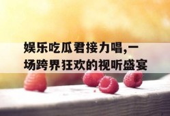 娱乐吃瓜君接力唱,一场跨界狂欢的视听盛宴