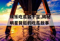 娱乐吃瓜酱千玺,揭秘明星背后的吃瓜故事