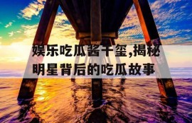 娱乐吃瓜酱千玺,揭秘明星背后的吃瓜故事