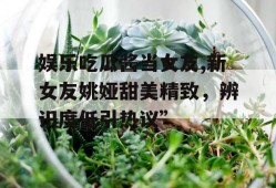 娱乐吃瓜酱当女友,新女友姚娅甜美精致，辨识度低引热议”