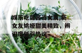 娱乐吃瓜酱当女友,新女友姚娅甜美精致，辨识度低引热议”