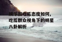娱乐圈吃瓜态度如何,吃瓜群众视角下的明星八卦解析