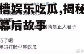 吐槽娱乐吃瓜,揭秘明星幕后故事