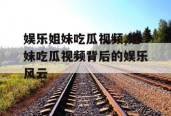 娱乐姐妹吃瓜视频,姐妹吃瓜视频背后的娱乐风云