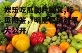娱乐吃瓜图片图文,吃瓜图鉴，明星幕后故事大公开