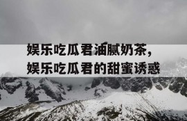 娱乐吃瓜君油腻奶茶,娱乐吃瓜君的甜蜜诱惑