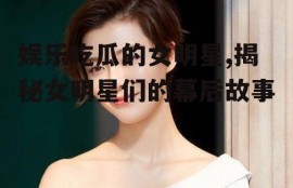 娱乐吃瓜的女明星,揭秘女明星们的幕后故事