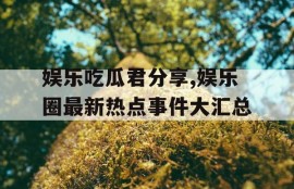 娱乐吃瓜君分享,娱乐圈最新热点事件大汇总