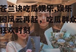 苍兰诀吃瓜娱乐,娱乐圈风云再起，吃瓜群众狂欢时刻