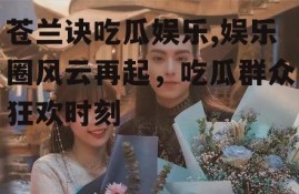 苍兰诀吃瓜娱乐,娱乐圈风云再起，吃瓜群众狂欢时刻