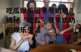 吃瓜娱乐圈爷爷奶奶,揭秘“吃瓜”爷爷奶奶的娱乐生活