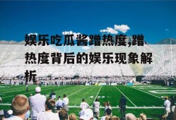 娱乐吃瓜酱蹭热度,蹭热度背后的娱乐现象解析