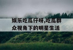 娱乐吃瓜仔呀,吃瓜群众视角下的明星生活
