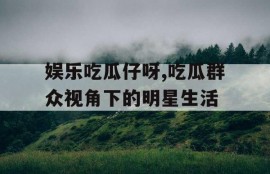 娱乐吃瓜仔呀,吃瓜群众视角下的明星生活