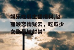 娱乐吃瓜主播爆料,赵丽颖恋情疑云，吃瓜少女账号被封禁”