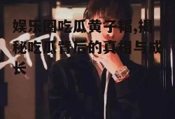 娱乐圈吃瓜黄子韬,揭秘吃瓜背后的真相与成长