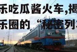 娱乐吃瓜酱火车,揭秘娱乐圈的“秘密列车”