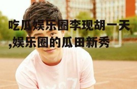 吃瓜娱乐圈李现胡一天,娱乐圈的瓜田新秀