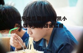 娱乐吃瓜蜀黍王俊凯小说,娱乐圈的甜蜜瓜田