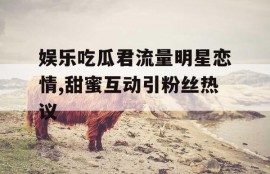 娱乐吃瓜君流量明星恋情,甜蜜互动引粉丝热议