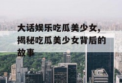 大话娱乐吃瓜美少女,揭秘吃瓜美少女背后的故事
