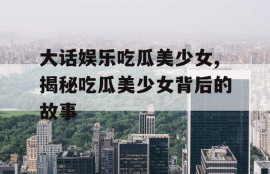 大话娱乐吃瓜美少女,揭秘吃瓜美少女背后的故事