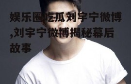 娱乐圈吃瓜刘宇宁微博,刘宇宁微博揭秘幕后故事